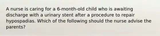 A nurse is caring for a 6-month-old child who is awaiting discharge with a urinary stent after a procedure to repair hypospadias. Which of the following should the nurse advise the parents?