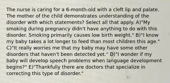 The nurse is caring for a 6-month-old with a cleft lip and palate. The mother of the child demonstrates understanding of the disorder with which statements? Select all that apply. A)"My smoking during pregnancy didn't have anything to do with this disorder. Smoking primarily causes low birth weight." B)"I know my baby takes a lot longer to feed than most children this age." C)"It really worries me that my baby may have some other disorders that haven't been detected yet." D)"I wonder if my baby will develop speech problems when language development begins?" E)"Thankfully there are doctors that specialize in correcting this type of disorder."