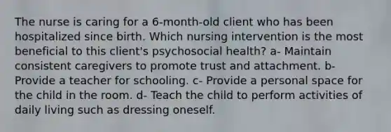 The nurse is caring for a 6-month-old client who has been hospitalized since birth. Which nursing intervention is the most beneficial to this client's psychosocial health? a- Maintain consistent caregivers to promote trust and attachment. b- Provide a teacher for schooling. c- Provide a personal space for the child in the room. d- Teach the child to perform activities of daily living such as dressing oneself.