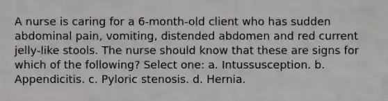 A nurse is caring for a 6-month-old client who has sudden abdominal pain, vomiting, distended abdomen and red current jelly-like stools. The nurse should know that these are signs for which of the following? Select one: a. Intussusception. b. Appendicitis. c. Pyloric stenosis. d. Hernia.