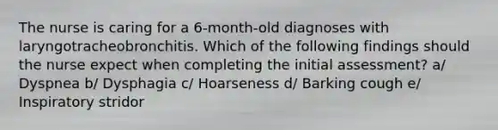 The nurse is caring for a 6-month-old diagnoses with laryngotracheobronchitis. Which of the following findings should the nurse expect when completing the initial assessment? a/ Dyspnea b/ Dysphagia c/ Hoarseness d/ Barking cough e/ Inspiratory stridor