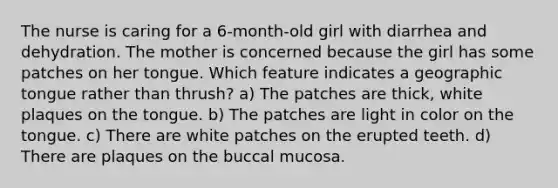 The nurse is caring for a 6-month-old girl with diarrhea and dehydration. The mother is concerned because the girl has some patches on her tongue. Which feature indicates a geographic tongue rather than thrush? a) The patches are thick, white plaques on the tongue. b) The patches are light in color on the tongue. c) There are white patches on the erupted teeth. d) There are plaques on the buccal mucosa.