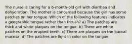 The nurse is caring for a 6-month-old girl with diarrhea and dehydration. The mother is concerned because the girl has some patches on her tongue. Which of the following features indicates a geographic tongue rather than thrush? a) The patches are thick and white plaques on the tongue. b) There are white patches on the erupted teeth. c) There are plaques on the buccal mucosa. d) The patches are light in color on the tongue.