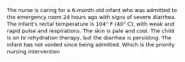 The nurse is caring for a 6-month-old infant who was admitted to the emergency room 24 hours ago with signs of severe diarrhea. The infant's rectal temperature is 104° F (40° C), with weak and rapid pulse and respirations. The skin is pale and cool. The child is on IV rehydration therapy, but the diarrhea is persisting. The infant has not voided since being admitted. Which is the priority nursing intervention