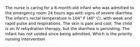 The nurse is caring for a 6-month-old infant who was admitted to the emergency room 24 hours ago with signs of severe diarrhea. The infant's rectal temperature is 104° F (40° C), with weak and rapid pulse and respirations. The skin is pale and cool. The child is on IV rehydration therapy, but the diarrhea is persisting. The infant has not voided since being admitted. Which is the priority nursing intervention