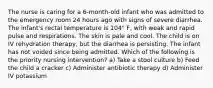 The nurse is caring for a 6-month-old infant who was admitted to the emergency room 24 hours ago with signs of severe diarrhea. The infant's rectal temperature is 104° F, with weak and rapid pulse and respirations. The skin is pale and cool. The child is on IV rehydration therapy, but the diarrhea is persisting. The infant has not voided since being admitted. Which of the following is the priority nursing intervention? a) Take a stool culture b) Feed the child a cracker c) Administer antibiotic therapy d) Administer IV potassium