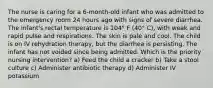 The nurse is caring for a 6-month-old infant who was admitted to the emergency room 24 hours ago with signs of severe diarrhea. The infant's rectal temperature is 104° F (40° C), with weak and rapid pulse and respirations. The skin is pale and cool. The child is on IV rehydration therapy, but the diarrhea is persisting. The infant has not voided since being admitted. Which is the priority nursing intervention? a) Feed the child a cracker b) Take a stool culture c) Administer antibiotic therapy d) Administer IV potassium