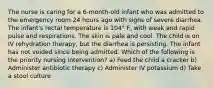 The nurse is caring for a 6-month-old infant who was admitted to the emergency room 24 hours ago with signs of severe diarrhea. The infant's rectal temperature is 104° F, with weak and rapid pulse and respirations. The skin is pale and cool. The child is on IV rehydration therapy, but the diarrhea is persisting. The infant has not voided since being admitted. Which of the following is the priority nursing intervention? a) Feed the child a cracker b) Administer antibiotic therapy c) Administer IV potassium d) Take a stool culture