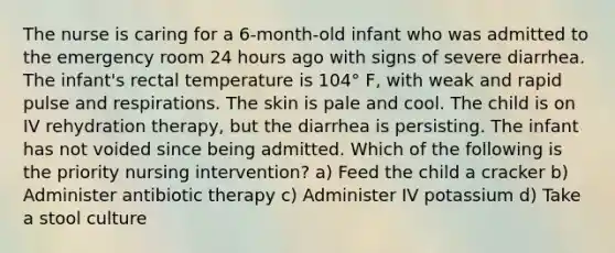 The nurse is caring for a 6-month-old infant who was admitted to the emergency room 24 hours ago with signs of severe diarrhea. The infant's rectal temperature is 104° F, with weak and rapid pulse and respirations. The skin is pale and cool. The child is on IV rehydration therapy, but the diarrhea is persisting. The infant has not voided since being admitted. Which of the following is the priority nursing intervention? a) Feed the child a cracker b) Administer antibiotic therapy c) Administer IV potassium d) Take a stool culture