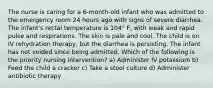 The nurse is caring for a 6-month-old infant who was admitted to the emergency room 24 hours ago with signs of severe diarrhea. The infant's rectal temperature is 104° F, with weak and rapid pulse and respirations. The skin is pale and cool. The child is on IV rehydration therapy, but the diarrhea is persisting. The infant has not voided since being admitted. Which of the following is the priority nursing intervention? a) Administer IV potassium b) Feed the child a cracker c) Take a stool culture d) Administer antibiotic therapy
