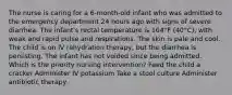 The nurse is caring for a 6-month-old infant who was admitted to the emergency department 24 hours ago with signs of severe diarrhea. The infant's rectal temperature is 104°F (40°C), with weak and rapid pulse and respirations. The skin is pale and cool. The child is on IV rehydration therapy, but the diarrhea is persisting. The infant has not voided since being admitted. Which is the priority nursing intervention? Feed the child a cracker Administer IV potassium Take a stool culture Administer antibiotic therapy