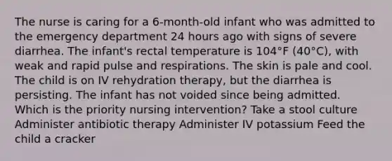 The nurse is caring for a 6-month-old infant who was admitted to the emergency department 24 hours ago with signs of severe diarrhea. The infant's rectal temperature is 104°F (40°C), with weak and rapid pulse and respirations. The skin is pale and cool. The child is on IV rehydration therapy, but the diarrhea is persisting. The infant has not voided since being admitted. Which is the priority nursing intervention? Take a stool culture Administer antibiotic therapy Administer IV potassium Feed the child a cracker