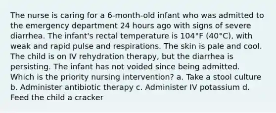 The nurse is caring for a 6-month-old infant who was admitted to the emergency department 24 hours ago with signs of severe diarrhea. The infant's rectal temperature is 104°F (40°C), with weak and rapid pulse and respirations. The skin is pale and cool. The child is on IV rehydration therapy, but the diarrhea is persisting. The infant has not voided since being admitted. Which is the priority nursing intervention? a. Take a stool culture b. Administer antibiotic therapy c. Administer IV potassium d. Feed the child a cracker