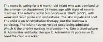 The nurse is caring for a 6-month-old infant who was admitted to the emergency department 24 hours ago with signs of severe diarrhea. The infant's rectal temperature is 104°F (40°C), with weak and rapid pulse and respirations. The skin is pale and cool. The child is on IV rehydration therapy, but the diarrhea is persisting. The infant has not voided since being admitted. Which is the priority nursing intervention? A. Take a stool culture B. Administer antibiotic therapy C. Administer IV potassium D. Feed the child a cracker