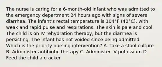 The nurse is caring for a 6-month-old infant who was admitted to the emergency department 24 hours ago with signs of severe diarrhea. The infant's rectal temperature is 104°F (40°C), with weak and rapid pulse and respirations. The skin is pale and cool. The child is on IV rehydration therapy, but the diarrhea is persisting. The infant has not voided since being admitted. Which is the priority nursing intervention? A. Take a stool culture B. Administer antibiotic therapy C. Administer IV potassium D. Feed the child a cracker