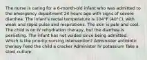 The nurse is caring for a 6-month-old infant who was admitted to the emergency department 24 hours ago with signs of severe diarrhea. The infant's rectal temperature is 104°F (40°C), with weak and rapid pulse and respirations. The skin is pale and cool. The child is on IV rehydration therapy, but the diarrhea is persisting. The infant has not voided since being admitted. Which is the priority nursing intervention? Administer antibiotic therapy Feed the child a cracker Administer IV potassium Take a stool culture