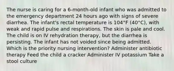 The nurse is caring for a 6-month-old infant who was admitted to the emergency department 24 hours ago with signs of severe diarrhea. The infant's rectal temperature is 104°F (40°C), with weak and rapid pulse and respirations. The skin is pale and cool. The child is on IV rehydration therapy, but the diarrhea is persisting. The infant has not voided since being admitted. Which is the priority nursing intervention? Administer antibiotic therapy Feed the child a cracker Administer IV potassium Take a stool culture