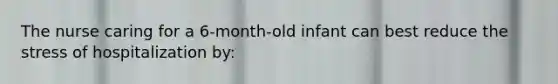 The nurse caring for a 6-month-old infant can best reduce the stress of hospitalization by: