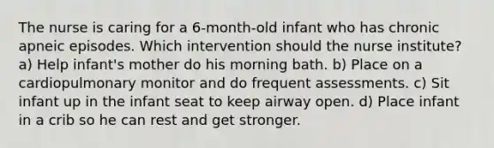 The nurse is caring for a 6-month-old infant who has chronic apneic episodes. Which intervention should the nurse institute? a) Help infant's mother do his morning bath. b) Place on a cardiopulmonary monitor and do frequent assessments. c) Sit infant up in the infant seat to keep airway open. d) Place infant in a crib so he can rest and get stronger.