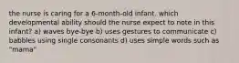 the nurse is caring for a 6-month-old infant. which developmental ability should the nurse expect to note in this infant? a) waves bye-bye b) uses gestures to communicate c) babbles using single consonants d) uses simple words such as "mama"