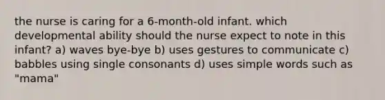 the nurse is caring for a 6-month-old infant. which developmental ability should the nurse expect to note in this infant? a) waves bye-bye b) uses gestures to communicate c) babbles using single consonants d) uses simple words such as "mama"