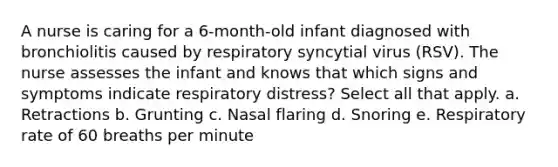 A nurse is caring for a 6-month-old infant diagnosed with bronchiolitis caused by respiratory syncytial virus (RSV). The nurse assesses the infant and knows that which signs and symptoms indicate respiratory distress? Select all that apply. a. Retractions b. Grunting c. Nasal flaring d. Snoring e. Respiratory rate of 60 breaths per minute