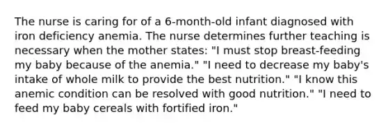 The nurse is caring for of a 6-month-old infant diagnosed with iron deficiency anemia. The nurse determines further teaching is necessary when the mother states: "I must stop breast-feeding my baby because of the anemia." "I need to decrease my baby's intake of whole milk to provide the best nutrition." "I know this anemic condition can be resolved with good nutrition." "I need to feed my baby cereals with fortified iron."