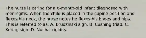 The nurse is caring for a 6-month-old infant diagnosed with meningitis. When the child is placed in the supine position and flexes his neck, the nurse notes he flexes his knees and hips. This is referred to as: A: Brudzinski sign. B. Cushing triad. C. Kernig sign. D. Nuchal rigidity.