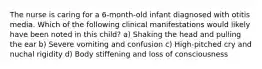 The nurse is caring for a 6-month-old infant diagnosed with otitis media. Which of the following clinical manifestations would likely have been noted in this child? a) Shaking the head and pulling the ear b) Severe vomiting and confusion c) High-pitched cry and nuchal rigidity d) Body stiffening and loss of consciousness