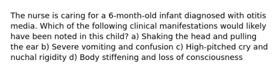 The nurse is caring for a 6-month-old infant diagnosed with otitis media. Which of the following clinical manifestations would likely have been noted in this child? a) Shaking the head and pulling the ear b) Severe vomiting and confusion c) High-pitched cry and nuchal rigidity d) Body stiffening and loss of consciousness