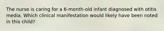 The nurse is caring for a 6-month-old infant diagnosed with otitis media. Which clinical manifestation would likely have been noted in this child?