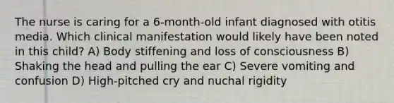 The nurse is caring for a 6-month-old infant diagnosed with otitis media. Which clinical manifestation would likely have been noted in this child? A) Body stiffening and loss of consciousness B) Shaking the head and pulling the ear C) Severe vomiting and confusion D) High-pitched cry and nuchal rigidity