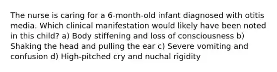 The nurse is caring for a 6-month-old infant diagnosed with otitis media. Which clinical manifestation would likely have been noted in this child? a) Body stiffening and loss of consciousness b) Shaking the head and pulling the ear c) Severe vomiting and confusion d) High-pitched cry and nuchal rigidity