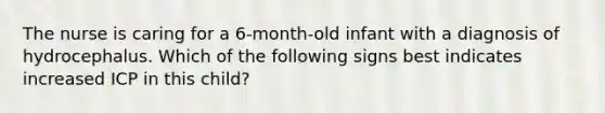 The nurse is caring for a 6-month-old infant with a diagnosis of hydrocephalus. Which of the following signs best indicates increased ICP in this child?