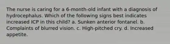 The nurse is caring for a 6-month-old infant with a diagnosis of hydrocephalus. Which of the following signs best indicates increased ICP in this child? a. Sunken anterior fontanel. b. Complaints of blurred vision. c. High-pitched cry. d. Increased appetite.