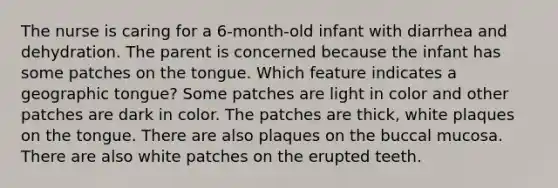 The nurse is caring for a 6-month-old infant with diarrhea and dehydration. The parent is concerned because the infant has some patches on the tongue. Which feature indicates a geographic tongue? Some patches are light in color and other patches are dark in color. The patches are thick, white plaques on the tongue. There are also plaques on the buccal mucosa. There are also white patches on the erupted teeth.