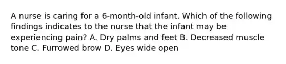 A nurse is caring for a 6-month-old infant. Which of the following findings indicates to the nurse that the infant may be experiencing pain? A. Dry palms and feet B. Decreased muscle tone C. Furrowed brow D. Eyes wide open