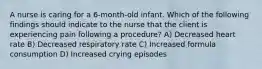 A nurse is caring for a 6-month-old infant. Which of the following findings should indicate to the nurse that the client is experiencing pain following a procedure? A) Decreased heart rate B) Decreased respiratory rate C) Increased formula consumption D) Increased crying episodes