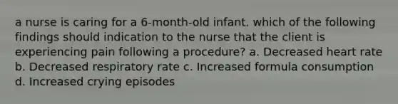 a nurse is caring for a 6-month-old infant. which of the following findings should indication to the nurse that the client is experiencing pain following a procedure? a. Decreased heart rate b. Decreased respiratory rate c. Increased formula consumption d. Increased crying episodes