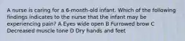 A nurse is caring for a 6-month-old infant. Which of the following findings indicates to the nurse that the infant may be experiencing pain? A Eyes wide open B Furrowed brow C Decreased muscle tone D Dry hands and feet