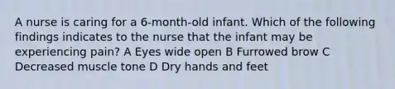 A nurse is caring for a 6-month-old infant. Which of the following findings indicates to the nurse that the infant may be experiencing pain? A Eyes wide open B Furrowed brow C Decreased muscle tone D Dry hands and feet