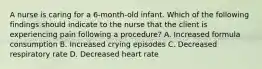 A nurse is caring for a 6-month-old infant. Which of the following findings should indicate to the nurse that the client is experiencing pain following a procedure? A. Increased formula consumption B. Increased crying episodes C. Decreased respiratory rate D. Decreased heart rate