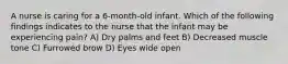 A nurse is caring for a 6-month-old infant. Which of the following findings indicates to the nurse that the infant may be experiencing pain? A) Dry palms and feet B) Decreased muscle tone C) Furrowed brow D) Eyes wide open