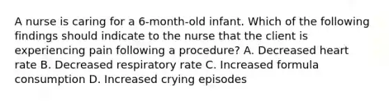 A nurse is caring for a 6-month-old infant. Which of the following findings should indicate to the nurse that the client is experiencing pain following a procedure? A. Decreased heart rate B. Decreased respiratory rate C. Increased formula consumption D. Increased crying episodes