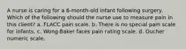 A nurse is caring for a 6-month-old infant following surgery. Which of the following should the nurse use to measure pain in this client? a. FLACC pain scale. b. There is no special pain scale for infants. c. Wong-Baker faces pain rating scale. d. Oucher numeric scale.