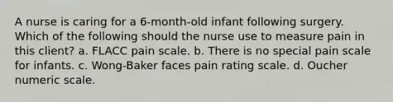 A nurse is caring for a 6-month-old infant following surgery. Which of the following should the nurse use to measure pain in this client? a. FLACC pain scale. b. There is no special pain scale for infants. c. Wong-Baker faces pain rating scale. d. Oucher numeric scale.