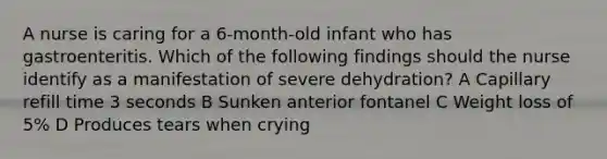 A nurse is caring for a 6-month-old infant who has gastroenteritis. Which of the following findings should the nurse identify as a manifestation of severe dehydration? A Capillary refill time 3 seconds B Sunken anterior fontanel C Weight loss of 5% D Produces tears when crying