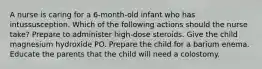 A nurse is caring for a 6-month-old infant who has intussusception. Which of the following actions should the nurse take? Prepare to administer high-dose steroids. Give the child magnesium hydroxide PO. Prepare the child for a barium enema. Educate the parents that the child will need a colostomy.