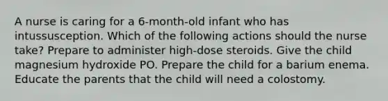 A nurse is caring for a 6-month-old infant who has intussusception. Which of the following actions should the nurse take? Prepare to administer high-dose steroids. Give the child magnesium hydroxide PO. Prepare the child for a barium enema. Educate the parents that the child will need a colostomy.