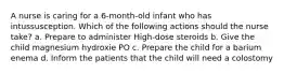 A nurse is caring for a 6-month-old infant who has intussusception. Which of the following actions should the nurse take? a. Prepare to administer High-dose steroids b. Give the child magnesium hydroxie PO c. Prepare the child for a barium enema d. Inform the patients that the child will need a colostomy